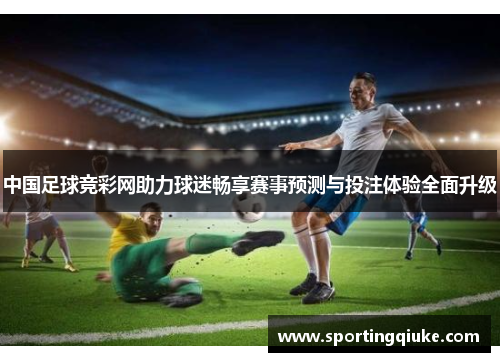 中国足球竞彩网助力球迷畅享赛事预测与投注体验全面升级